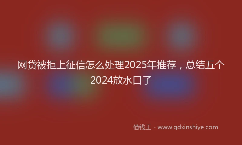 网贷被拒上征信怎么处理2025年推荐，总结五个2024放水口子