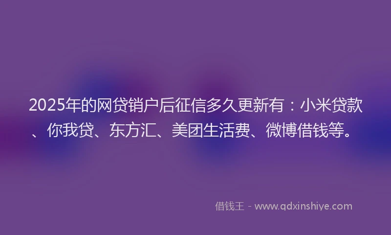 2025年的网贷销户后征信多久更新有：小米贷款、你我贷、东方汇、美团生活费、微博借钱等。