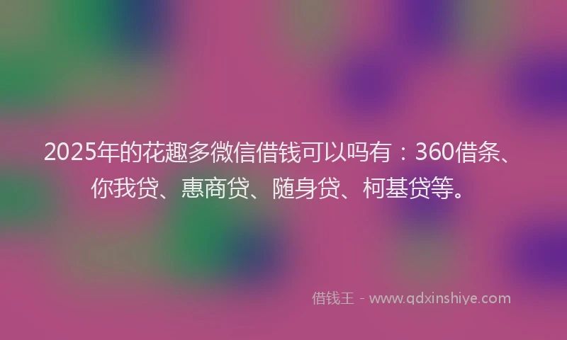 2025年的花趣多微信借钱可以吗有：360借条、你我贷、惠商贷、随身贷、柯基贷等。