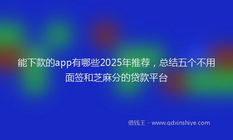 能下款的app有哪些2025年推荐，总结五个不用面签和芝麻分的贷款平台