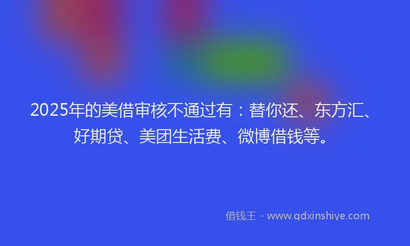 2025年的美借审核不通过有：替你还、东方汇、好期贷、美团生活费、微博借钱等。
