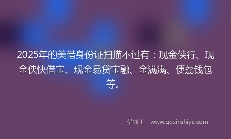 2025年的美借身份证扫描不过有：现金侠行、现金侠快借宝、现金易贷宝融、金满满、便荔钱包等。