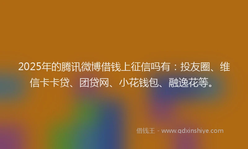 2025年的腾讯微博借钱上征信吗有：投友圈、维信卡卡贷、团贷网、小花钱包、融逸花等。