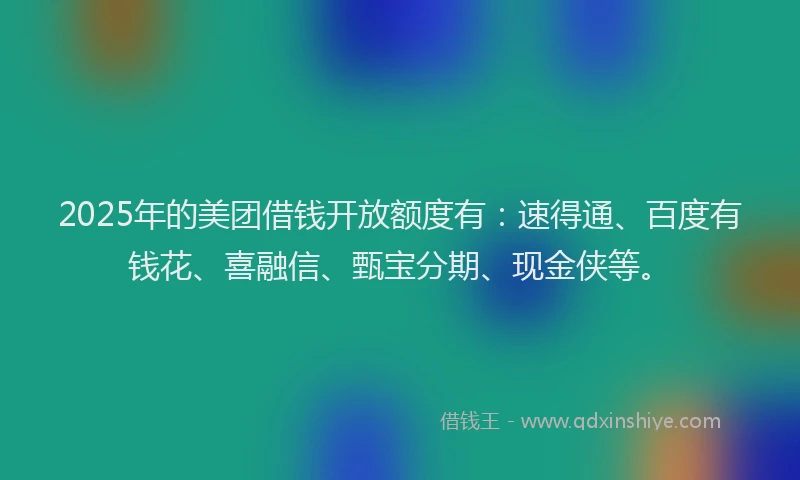2025年的美团借钱开放额度有：速得通、百度有钱花、喜融信、甄宝分期、现金侠等。