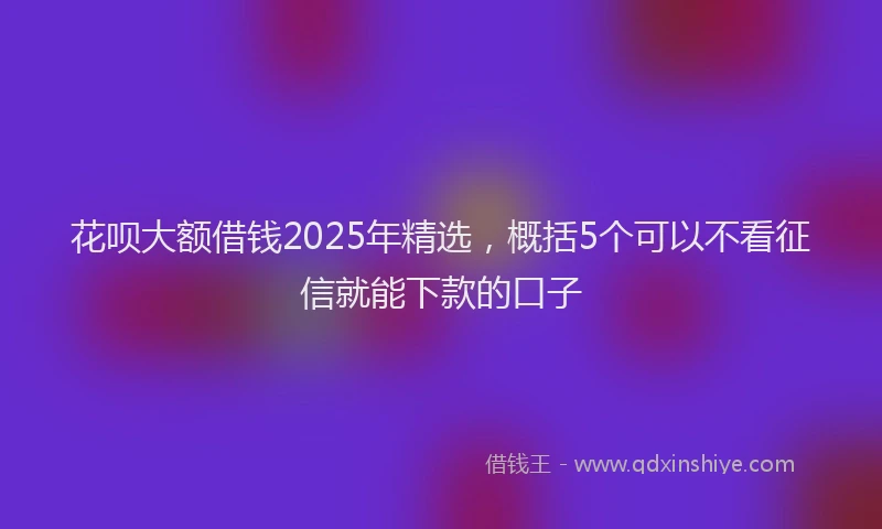 花呗大额借钱2025年精选，概括5个可以不看征信就能下款的口子