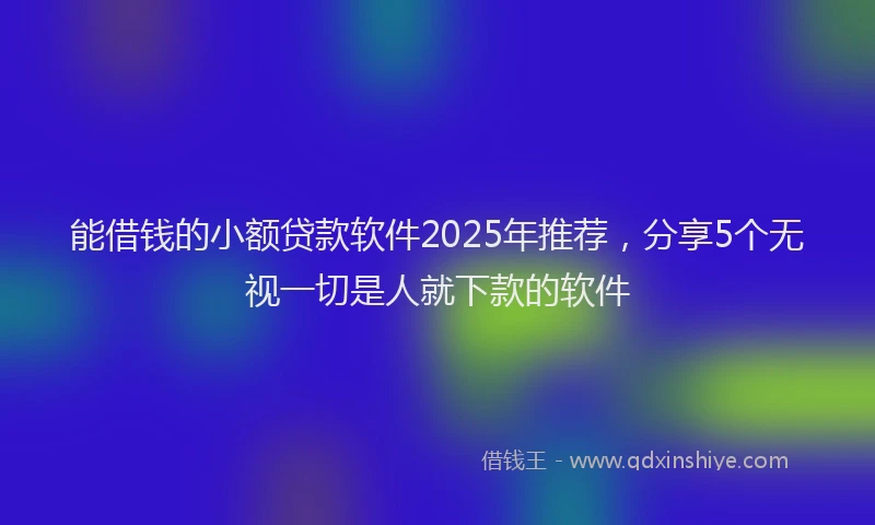 能借钱的小额贷款软件2025年推荐，分享5个无视一切是人就下款的软件