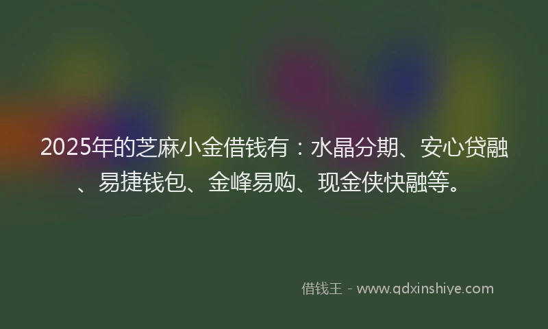 2025年的芝麻小金借钱有：水晶分期、安心贷融、易捷钱包、金峰易购、现金侠快融等。