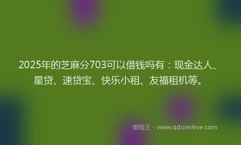 2025年的芝麻分703可以借钱吗有：现金达人、星贷、速贷宝、快乐小租、友福租机等。