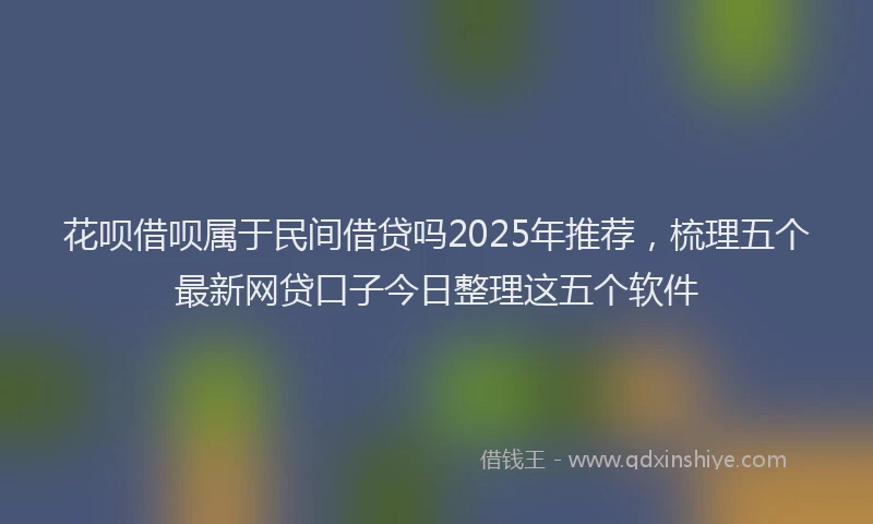 花呗借呗属于民间借贷吗2025年推荐，梳理五个最新网贷口子今日整理这五个软件