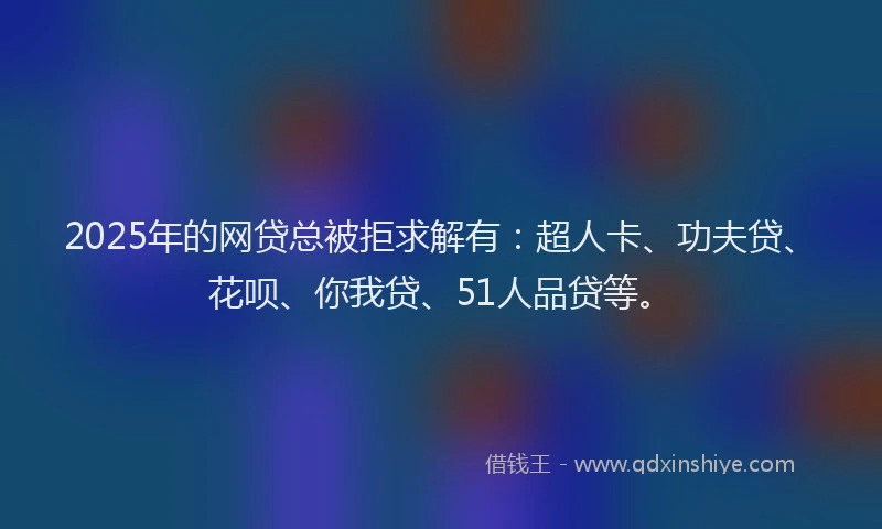 2025年的网贷总被拒求解有：超人卡、功夫贷、花呗、你我贷、51人品贷等。