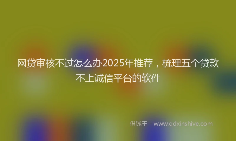 网贷审核不过怎么办2025年推荐，梳理五个贷款不上诚信平台的软件
