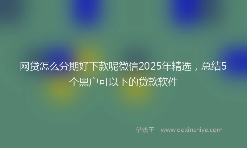 网贷怎么分期好下款呢微信2025年精选，总结5个黑户可以下的贷款软件
