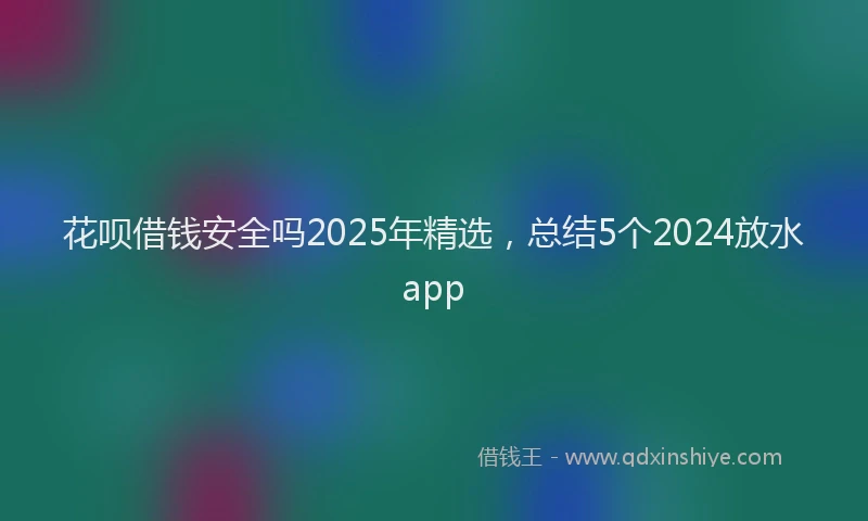 花呗借钱安全吗2025年精选，总结5个2024放水app