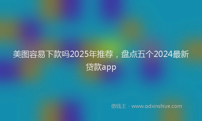 美图容易下款吗2025年推荐，盘点五个2024最新贷款app