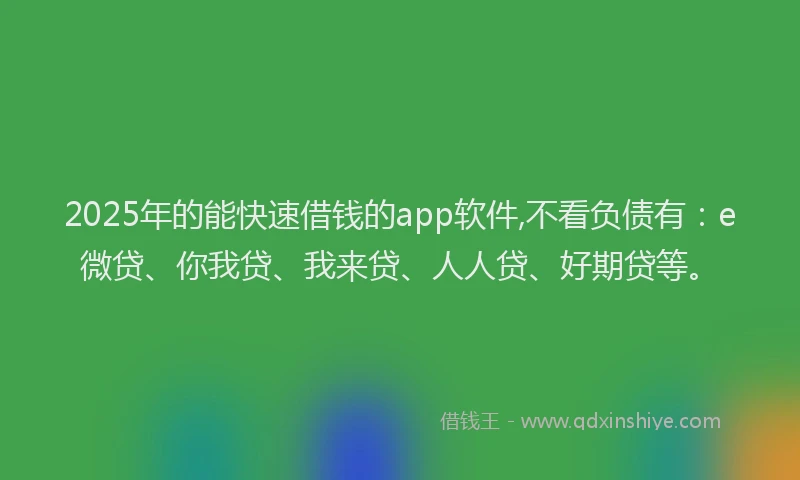 2025年的能快速借钱的app软件,不看负债有：e微贷、你我贷、我来贷、人人贷、好期贷等。