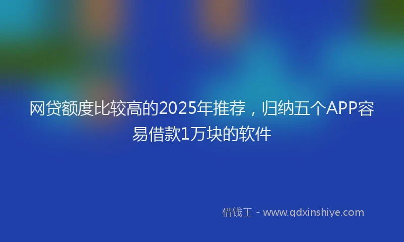 网贷额度比较高的2025年推荐，归纳五个APP容易借款1万块的软件