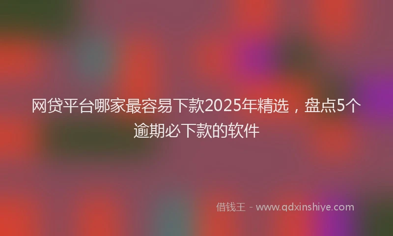 网贷平台哪家最容易下款2025年精选，盘点5个逾期必下款的软件