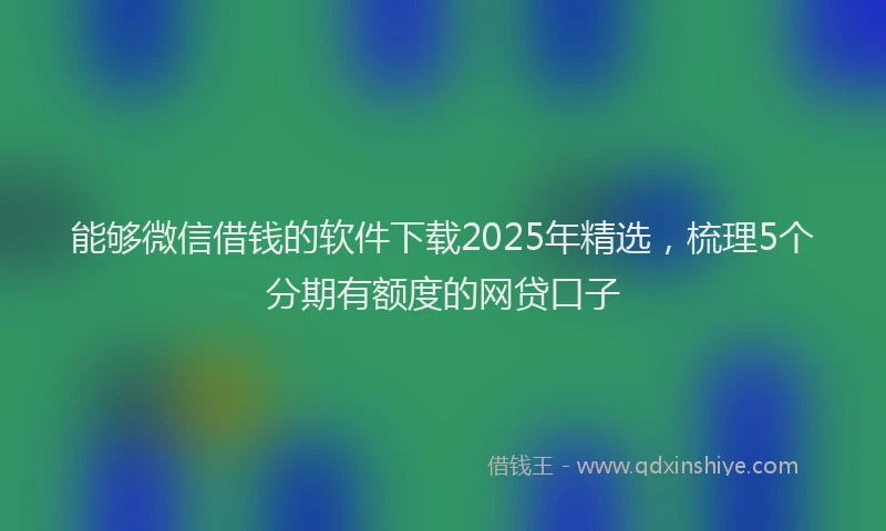 能够微信借钱的软件下载2025年精选，梳理5个分期有额度的网贷口子
