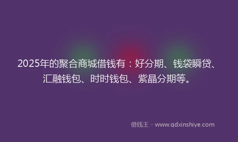 2025年的聚合商城借钱有：好分期、钱袋瞬贷、汇融钱包、时时钱包、紫晶分期等。