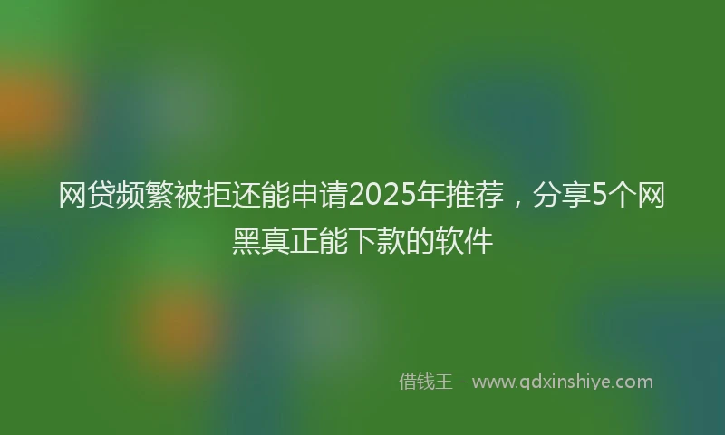 网贷频繁被拒还能申请2025年推荐，分享5个网黑真正能下款的软件