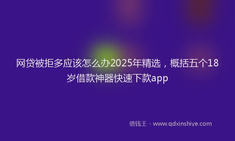 网贷被拒多应该怎么办2025年精选，概括五个18岁借款神器快速下款app