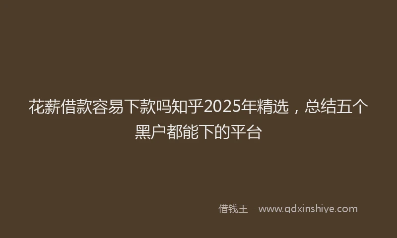 花薪借款容易下款吗知乎2025年精选，总结五个黑户都能下的平台