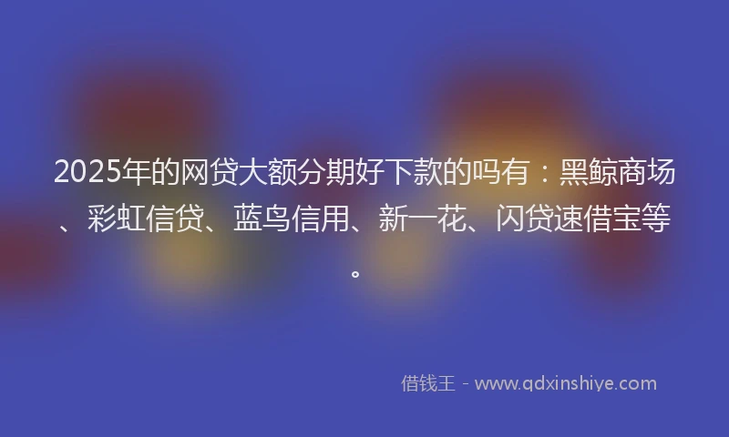 2025年的网贷大额分期好下款的吗有：黑鲸商场、彩虹信贷、蓝鸟信用、新一花、闪贷速借宝等。