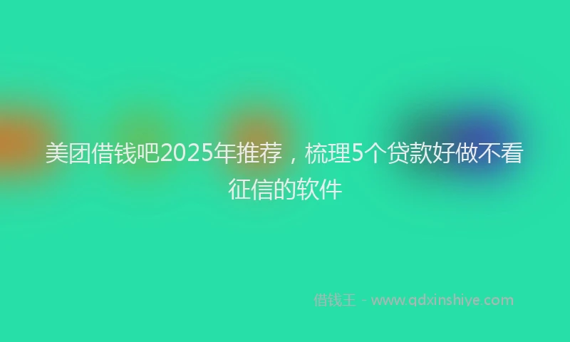 美团借钱吧2025年推荐，梳理5个贷款好做不看征信的软件