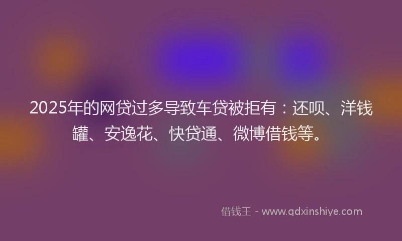 2025年的网贷过多导致车贷被拒有：还呗、洋钱罐、安逸花、快贷通、微博借钱等。