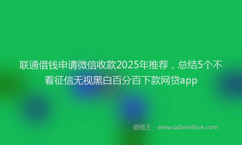 联通借钱申请微信收款2025年推荐，总结5个不看征信无视黑白百分百下款网贷app