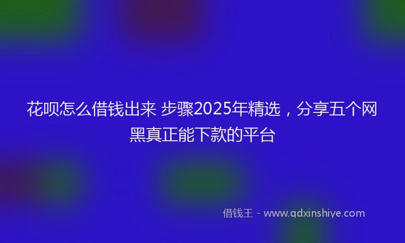 花呗怎么借钱出来 步骤2025年精选，分享五个网黑真正能下款的平台