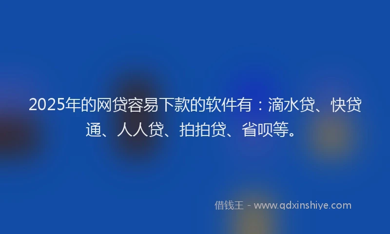 2025年的网贷容易下款的软件有：滴水贷、快贷通、人人贷、拍拍贷、省呗等。