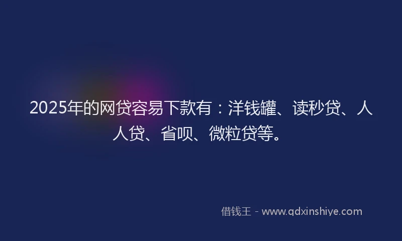 2025年的网贷容易下款有：洋钱罐、读秒贷、人人贷、省呗、微粒贷等。