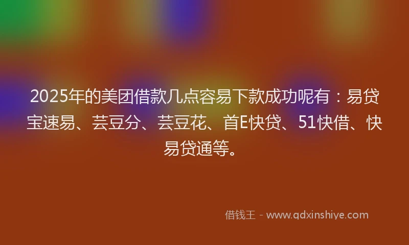 2025年的美团借款几点容易下款成功呢有：易贷宝速易、芸豆分、芸豆花、首E快贷、51快借、快易贷通等。