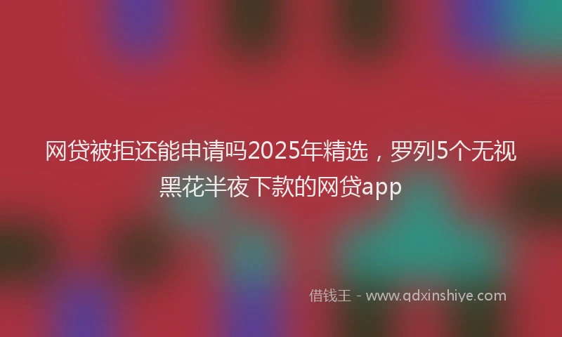 网贷被拒还能申请吗2025年精选，罗列5个无视黑花半夜下款的网贷app