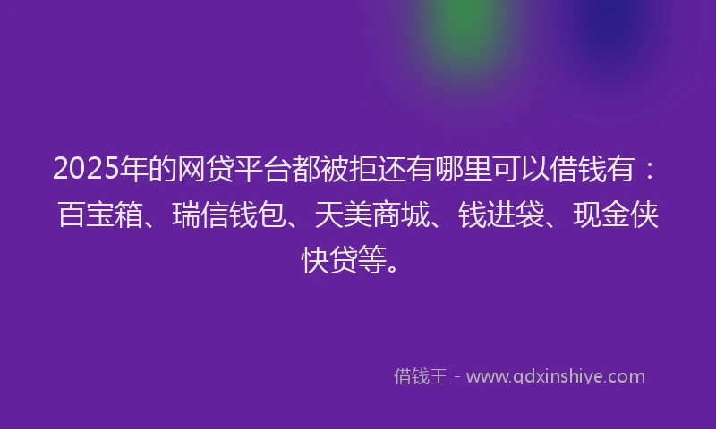2025年的网贷平台都被拒还有哪里可以借钱有：百宝箱、瑞信钱包、天美商城、钱进袋、现金侠快贷等。