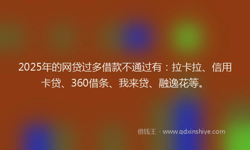 2025年的网贷过多借款不通过有：拉卡拉、信用卡贷、360借条、我来贷、融逸花等。