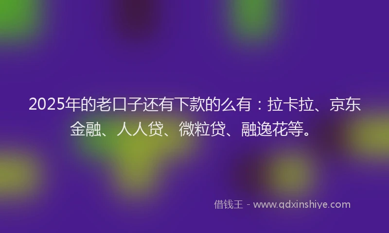 2025年的老口子还有下款的么有：拉卡拉、京东金融、人人贷、微粒贷、融逸花等。