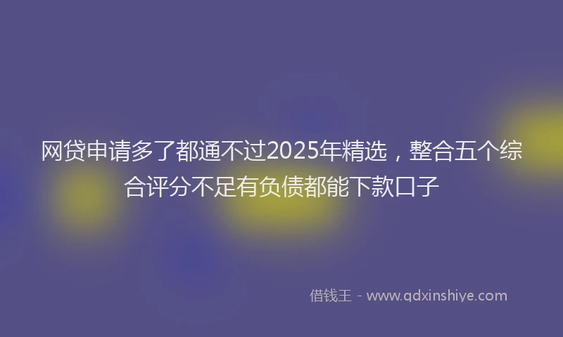 网贷申请多了都通不过2025年精选，整合五个综合评分不足有负债都能下款口子