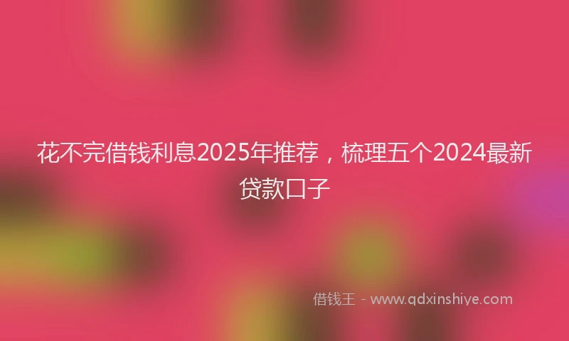 花不完借钱利息2025年推荐，梳理五个2024最新贷款口子