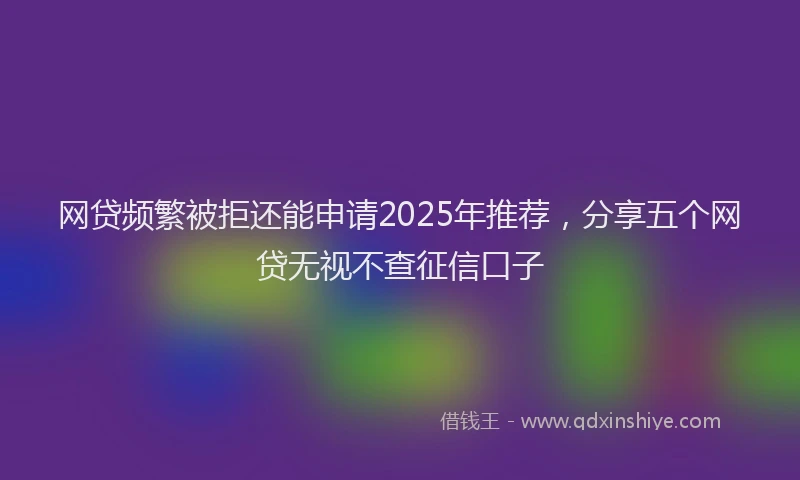 网贷频繁被拒还能申请2025年推荐，分享五个网贷无视不查征信口子