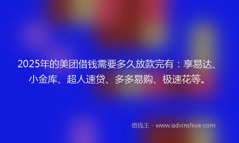 2025年的美团借钱需要多久放款完有：享易达、小金库、超人速贷、多多易购、极速花等。