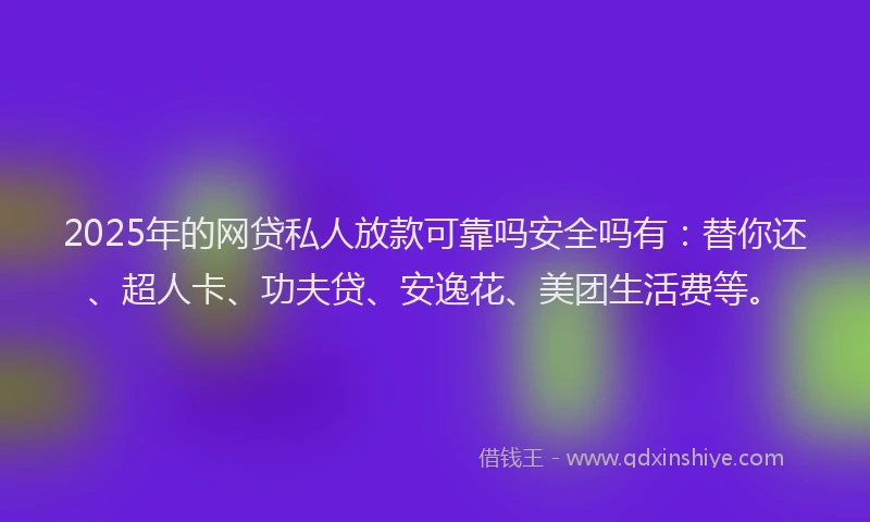 2025年的网贷私人放款可靠吗安全吗有：替你还、超人卡、功夫贷、安逸花、美团生活费等。