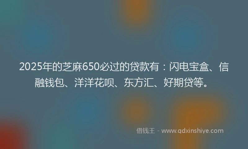 2025年的芝麻650必过的贷款有：闪电宝盒、信融钱包、洋洋花呗、东方汇、好期贷等。