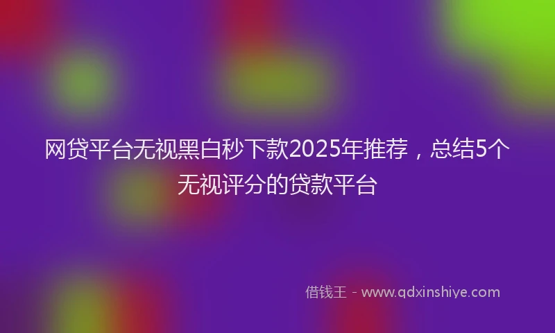 网贷平台无视黑白秒下款2025年推荐，总结5个无视评分的贷款平台