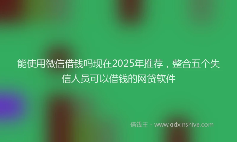 能使用微信借钱吗现在2025年推荐，整合五个失信人员可以借钱的网贷软件