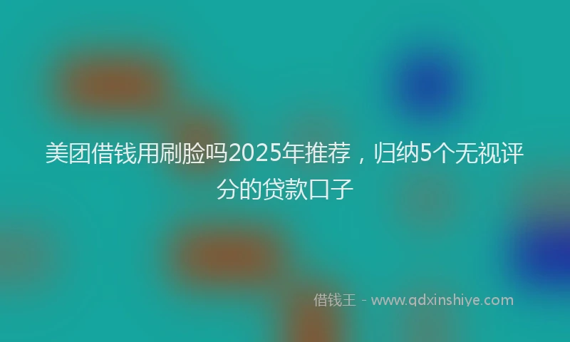 美团借钱用刷脸吗2025年推荐，归纳5个无视评分的贷款口子