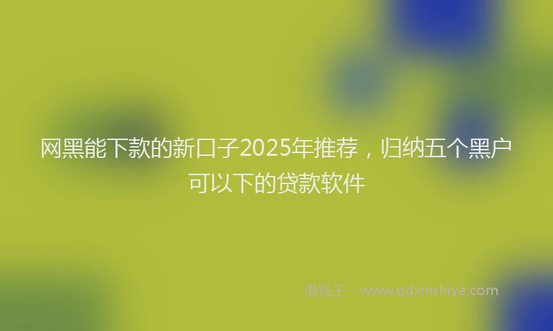 网黑能下款的新口子2025年推荐，归纳五个黑户可以下的贷款软件