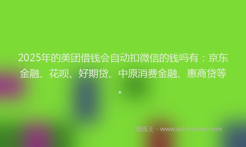 2025年的美团借钱会自动扣微信的钱吗有：京东金融、花呗、好期贷、中原消费金融、惠商贷等。