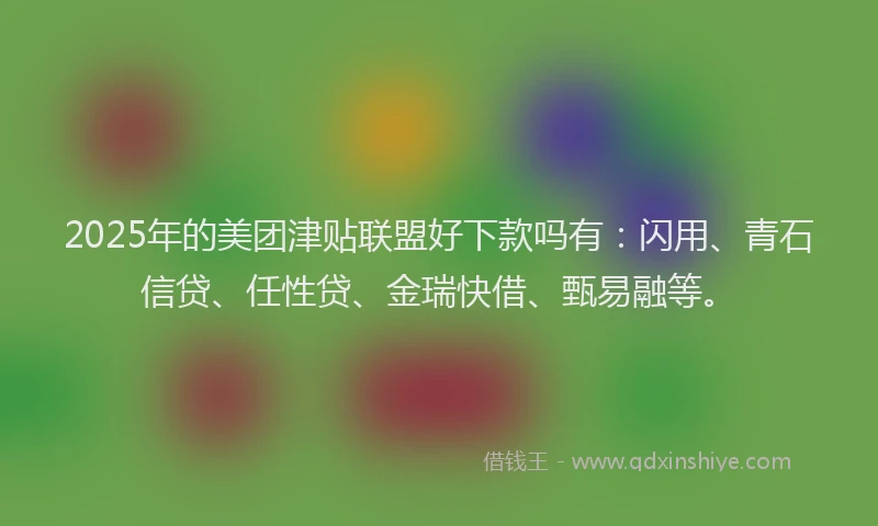 2025年的美团津贴联盟好下款吗有：闪用、青石信贷、任性贷、金瑞快借、甄易融等。